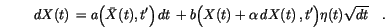 \begin{displaymath}
\,d{X(t)}\,=a\Bigl(\bar X(t),t'\Bigr) \,d{t}\, +
b\Bigl(X(t)+\alpha \,d{X(t)}\,,t'\Bigr)\eta(t) \sqrt{dt} \quad.
\end{displaymath}